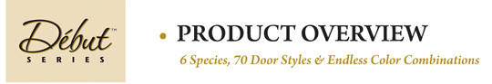 Debut Series Product Overview: 6 species, 70 door styles 7 endless color combinations